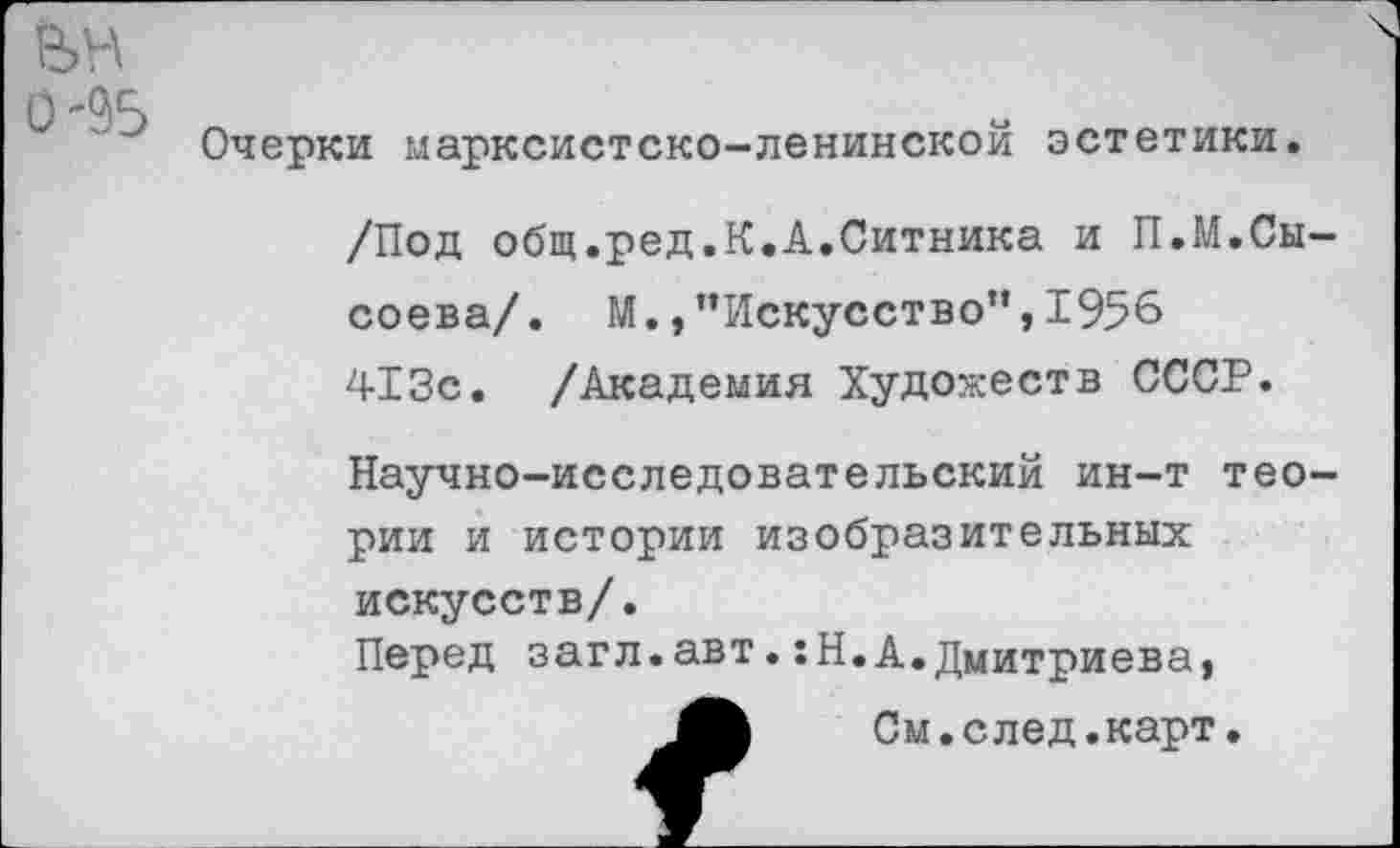 ﻿вн 0-95
Очерки марксистско-ленинской эстетики.
/Под общ.ред.К.А.Ситника и П.М.Сысоева/. М.,’’Искусство”, 1956 413с. /Академия Художеств СССР.
Научно-исследовательский ин-т теории и истории изобразительных искусств/.
Перед загл.авт.:Н.А.Дмитриева,
См. с лед.карт.